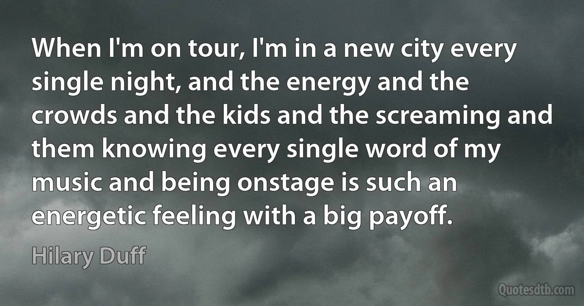 When I'm on tour, I'm in a new city every single night, and the energy and the crowds and the kids and the screaming and them knowing every single word of my music and being onstage is such an energetic feeling with a big payoff. (Hilary Duff)