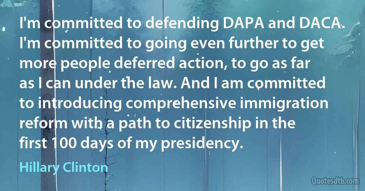 I'm committed to defending DAPA and DACA. I'm committed to going even further to get more people deferred action, to go as far as I can under the law. And I am committed to introducing comprehensive immigration reform with a path to citizenship in the first 100 days of my presidency. (Hillary Clinton)