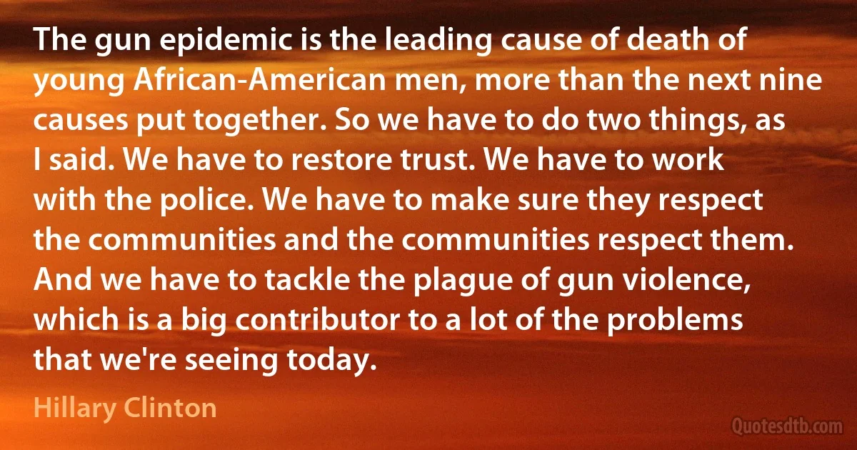 The gun epidemic is the leading cause of death of young African-American men, more than the next nine causes put together. So we have to do two things, as I said. We have to restore trust. We have to work with the police. We have to make sure they respect the communities and the communities respect them. And we have to tackle the plague of gun violence, which is a big contributor to a lot of the problems that we're seeing today. (Hillary Clinton)