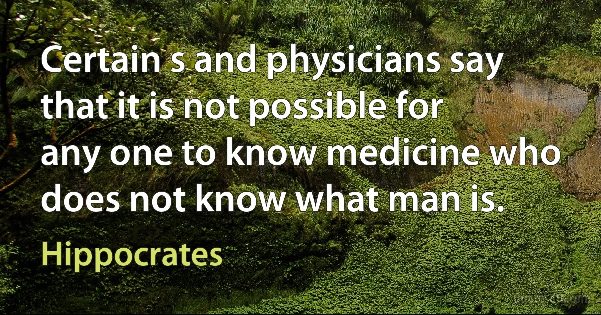 Certain s and physicians say that it is not possible for any one to know medicine who does not know what man is. (Hippocrates)