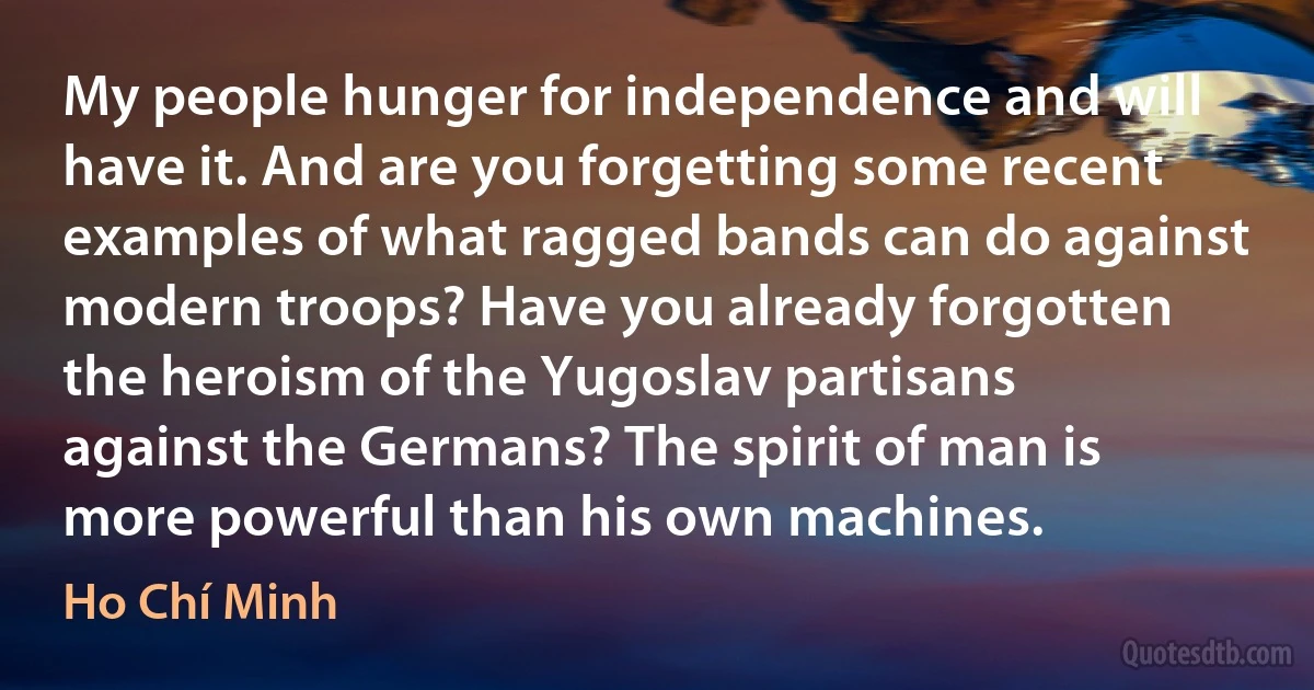 My people hunger for independence and will have it. And are you forgetting some recent examples of what ragged bands can do against modern troops? Have you already forgotten the heroism of the Yugoslav partisans against the Germans? The spirit of man is more powerful than his own machines. (Ho Chí Minh)