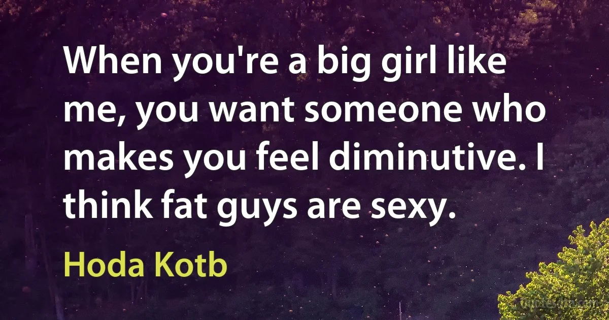 When you're a big girl like me, you want someone who makes you feel diminutive. I think fat guys are sexy. (Hoda Kotb)