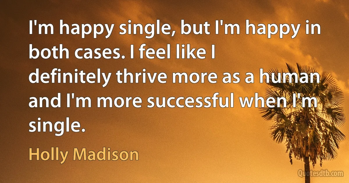 I'm happy single, but I'm happy in both cases. I feel like I definitely thrive more as a human and I'm more successful when I'm single. (Holly Madison)