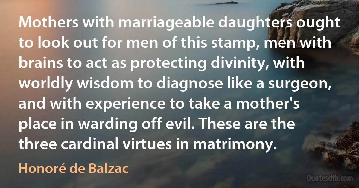 Mothers with marriageable daughters ought to look out for men of this stamp, men with brains to act as protecting divinity, with worldly wisdom to diagnose like a surgeon, and with experience to take a mother's place in warding off evil. These are the three cardinal virtues in matrimony. (Honoré de Balzac)