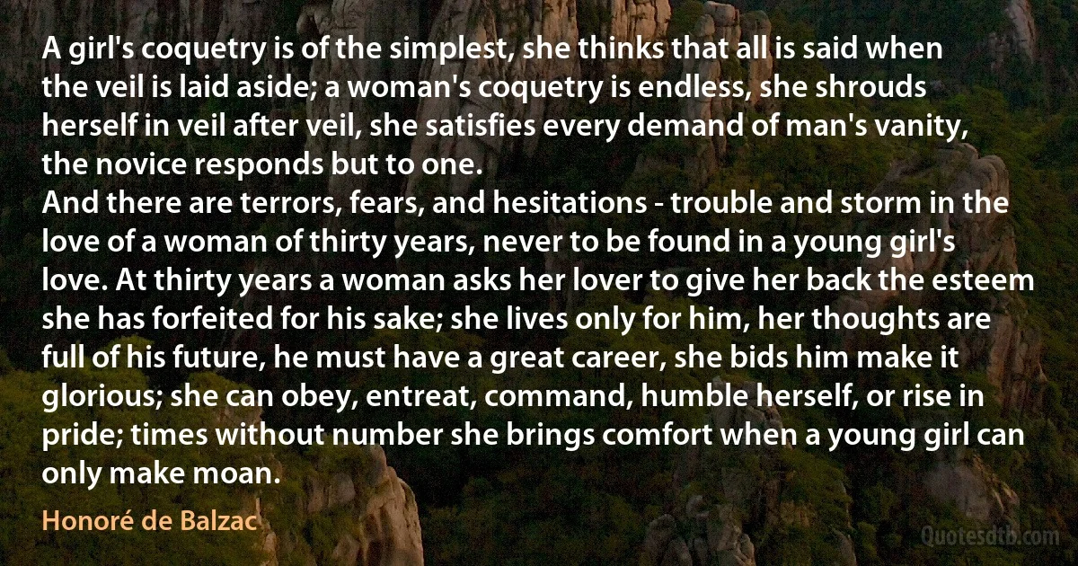 A girl's coquetry is of the simplest, she thinks that all is said when the veil is laid aside; a woman's coquetry is endless, she shrouds herself in veil after veil, she satisfies every demand of man's vanity, the novice responds but to one.
And there are terrors, fears, and hesitations - trouble and storm in the love of a woman of thirty years, never to be found in a young girl's love. At thirty years a woman asks her lover to give her back the esteem she has forfeited for his sake; she lives only for him, her thoughts are full of his future, he must have a great career, she bids him make it glorious; she can obey, entreat, command, humble herself, or rise in pride; times without number she brings comfort when a young girl can only make moan. (Honoré de Balzac)