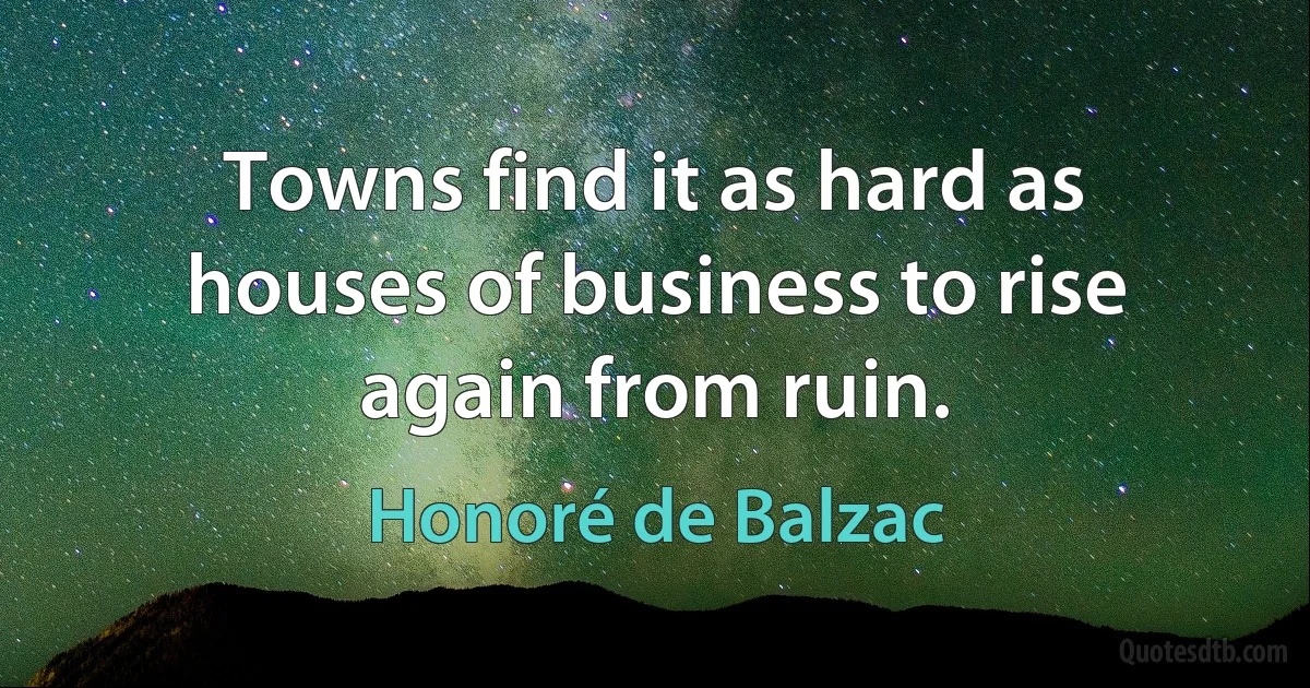 Towns find it as hard as houses of business to rise again from ruin. (Honoré de Balzac)