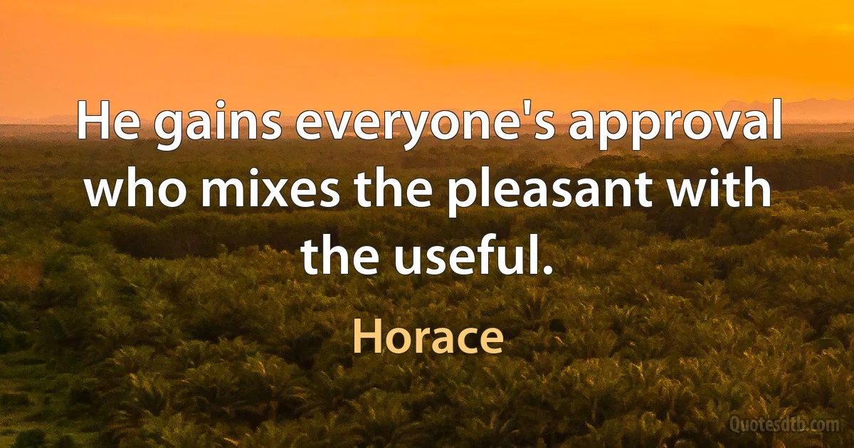 He gains everyone's approval who mixes the pleasant with the useful. (Horace)