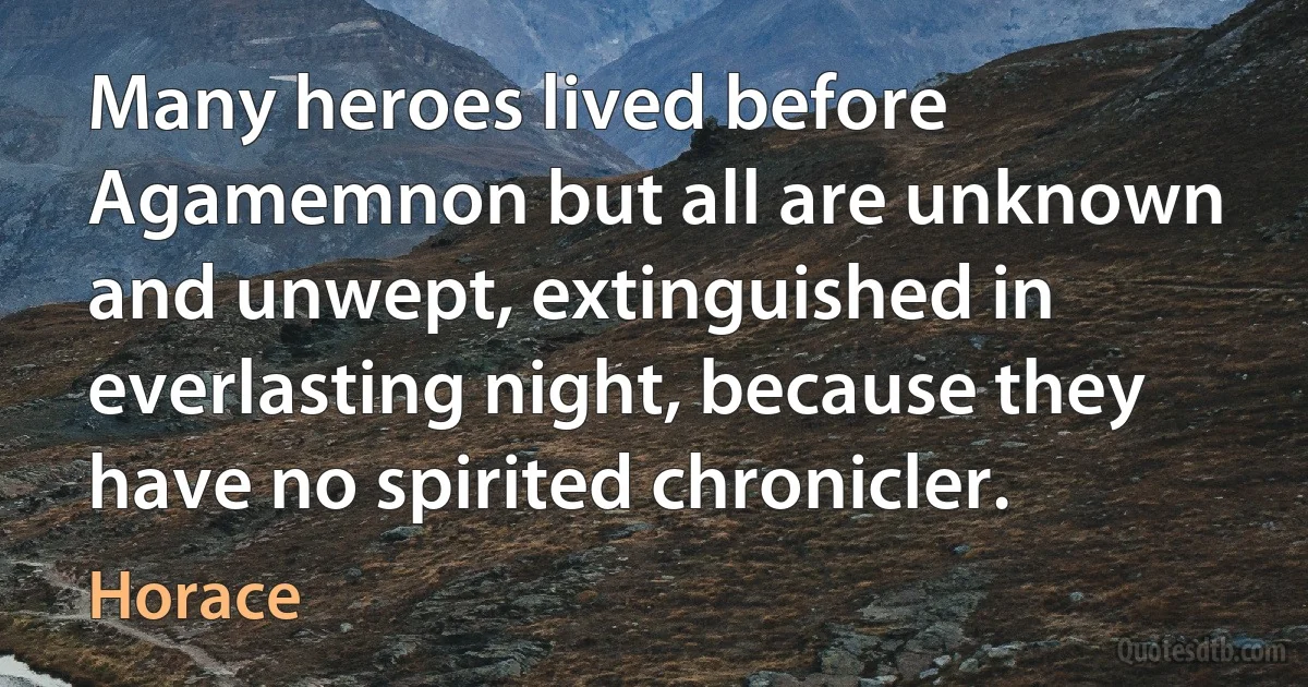 Many heroes lived before Agamemnon but all are unknown and unwept, extinguished in everlasting night, because they have no spirited chronicler. (Horace)