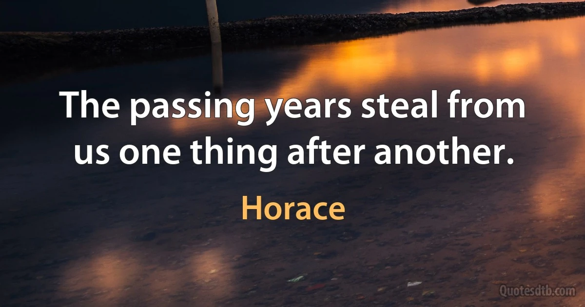 The passing years steal from us one thing after another. (Horace)