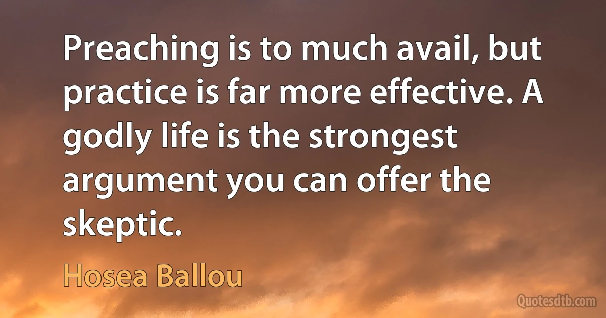 Preaching is to much avail, but practice is far more effective. A godly life is the strongest argument you can offer the skeptic. (Hosea Ballou)