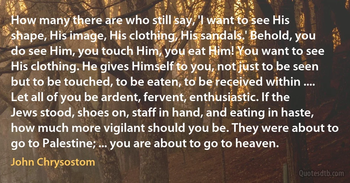 How many there are who still say, 'I want to see His shape, His image, His clothing, His sandals.' Behold, you do see Him, you touch Him, you eat Him! You want to see His clothing. He gives Himself to you, not just to be seen but to be touched, to be eaten, to be received within .... Let all of you be ardent, fervent, enthusiastic. If the Jews stood, shoes on, staff in hand, and eating in haste, how much more vigilant should you be. They were about to go to Palestine; ... you are about to go to heaven. (John Chrysostom)