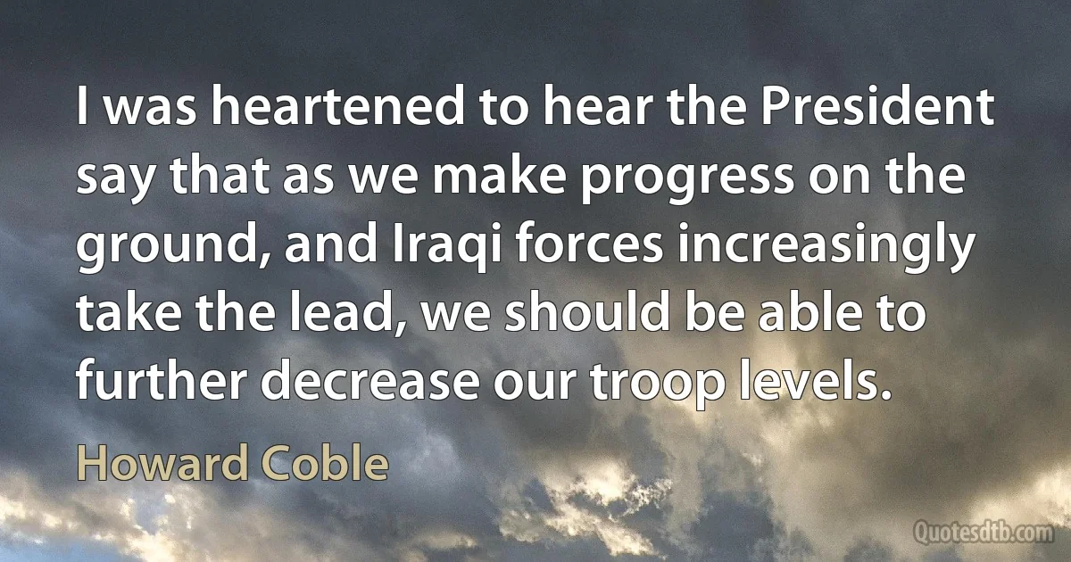 I was heartened to hear the President say that as we make progress on the ground, and Iraqi forces increasingly take the lead, we should be able to further decrease our troop levels. (Howard Coble)