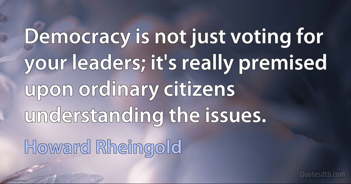 Democracy is not just voting for your leaders; it's really premised upon ordinary citizens understanding the issues. (Howard Rheingold)