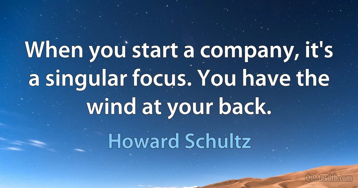 When you start a company, it's a singular focus. You have the wind at your back. (Howard Schultz)