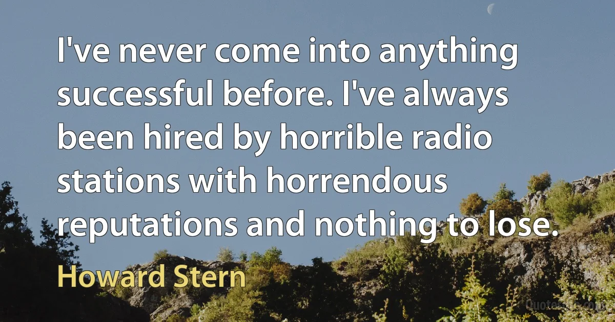 I've never come into anything successful before. I've always been hired by horrible radio stations with horrendous reputations and nothing to lose. (Howard Stern)