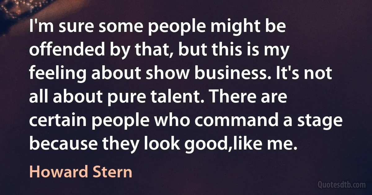 I'm sure some people might be offended by that, but this is my feeling about show business. It's not all about pure talent. There are certain people who command a stage because they look good,like me. (Howard Stern)