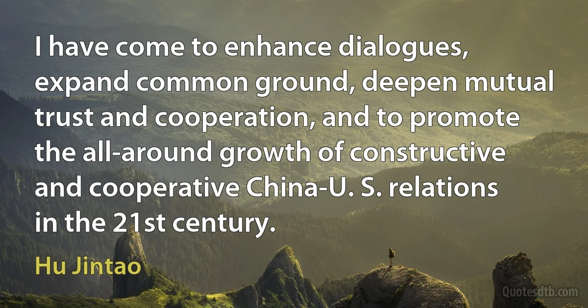 I have come to enhance dialogues, expand common ground, deepen mutual trust and cooperation, and to promote the all-around growth of constructive and cooperative China-U. S. relations in the 21st century. (Hu Jintao)