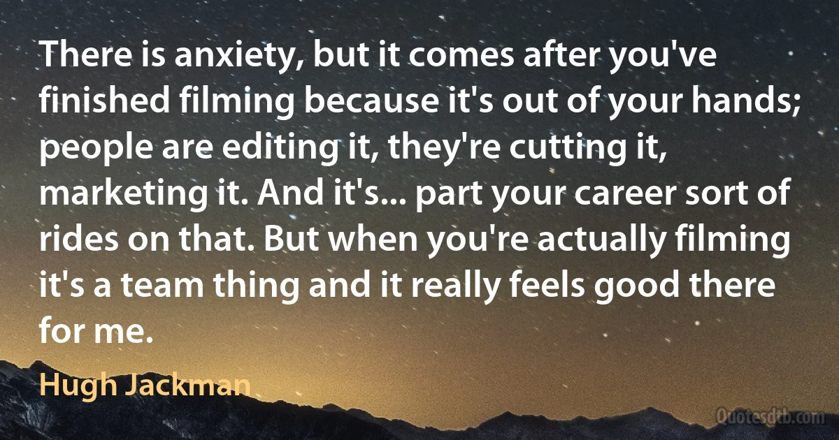 There is anxiety, but it comes after you've finished filming because it's out of your hands; people are editing it, they're cutting it, marketing it. And it's... part your career sort of rides on that. But when you're actually filming it's a team thing and it really feels good there for me. (Hugh Jackman)