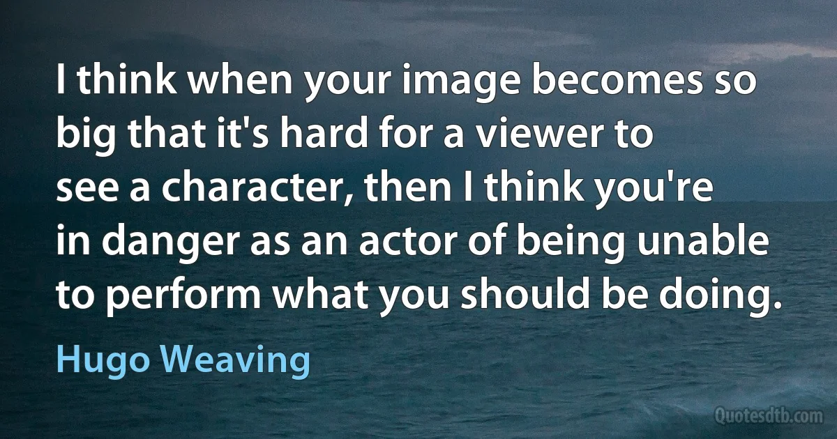 I think when your image becomes so big that it's hard for a viewer to see a character, then I think you're in danger as an actor of being unable to perform what you should be doing. (Hugo Weaving)