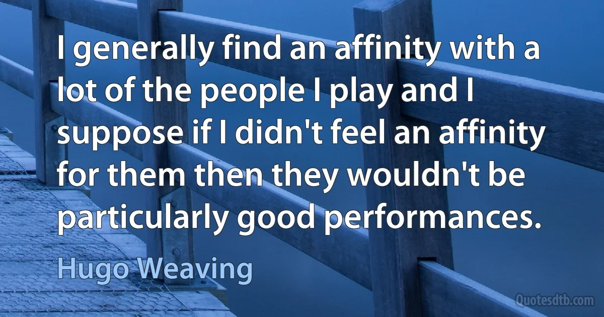 I generally find an affinity with a lot of the people I play and I suppose if I didn't feel an affinity for them then they wouldn't be particularly good performances. (Hugo Weaving)