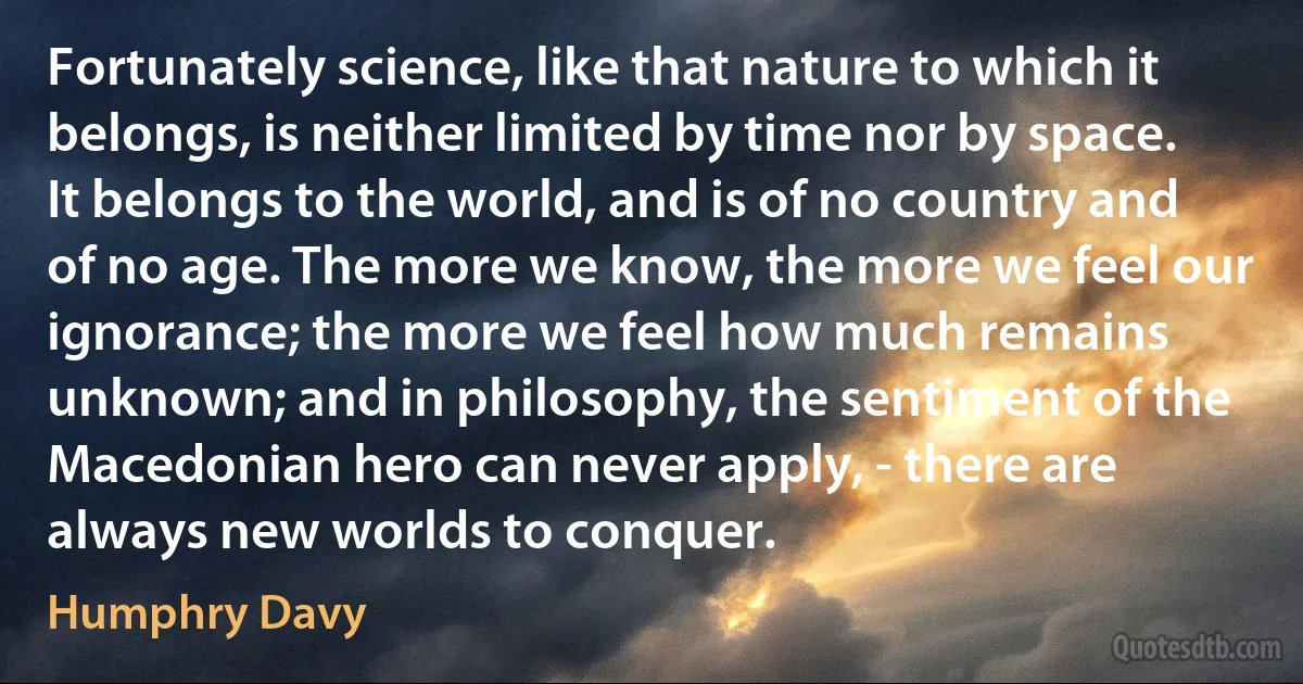 Fortunately science, like that nature to which it belongs, is neither limited by time nor by space. It belongs to the world, and is of no country and of no age. The more we know, the more we feel our ignorance; the more we feel how much remains unknown; and in philosophy, the sentiment of the Macedonian hero can never apply, - there are always new worlds to conquer. (Humphry Davy)