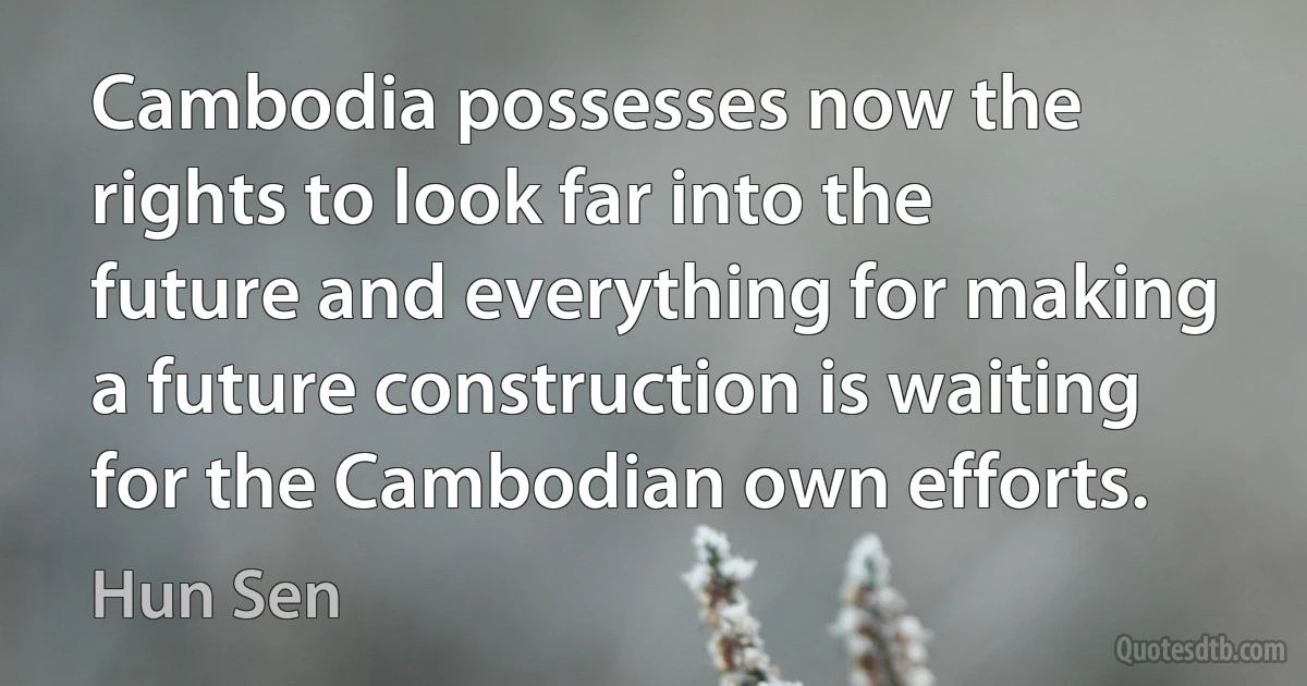 Cambodia possesses now the rights to look far into the future and everything for making a future construction is waiting for the Cambodian own efforts. (Hun Sen)