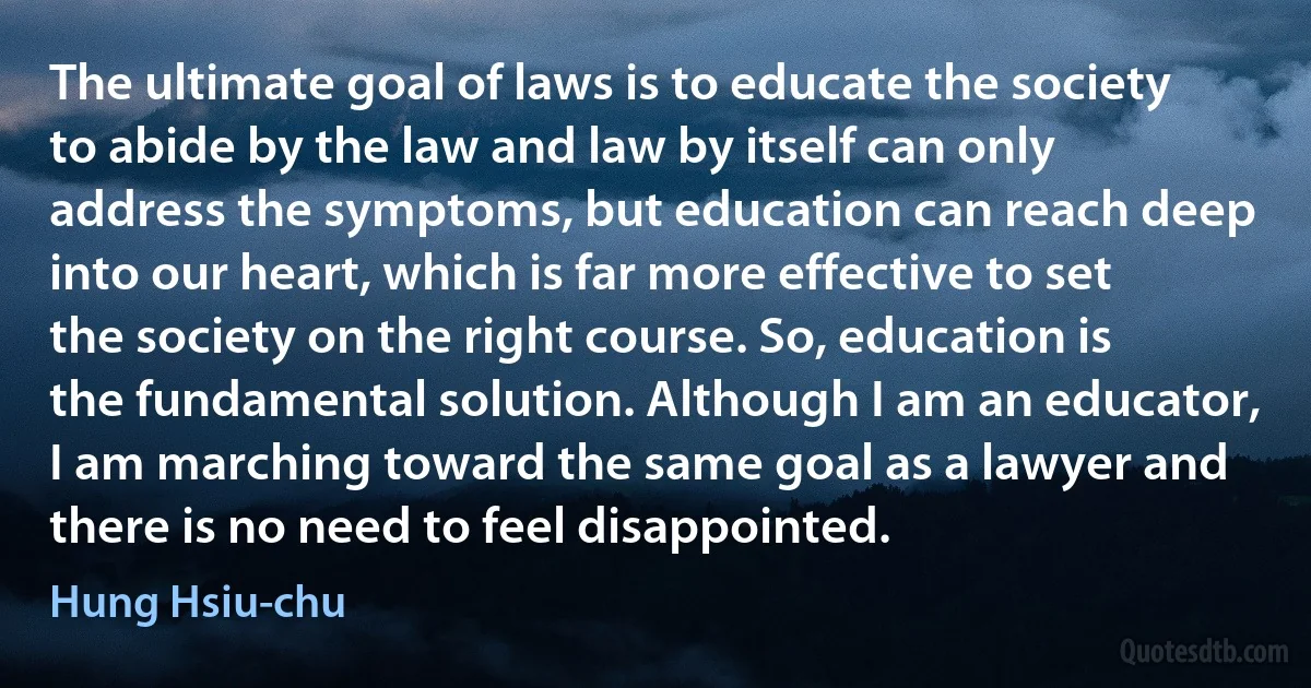 The ultimate goal of laws is to educate the society to abide by the law and law by itself can only address the symptoms, but education can reach deep into our heart, which is far more effective to set the society on the right course. So, education is the fundamental solution. Although I am an educator, I am marching toward the same goal as a lawyer and there is no need to feel disappointed. (Hung Hsiu-chu)