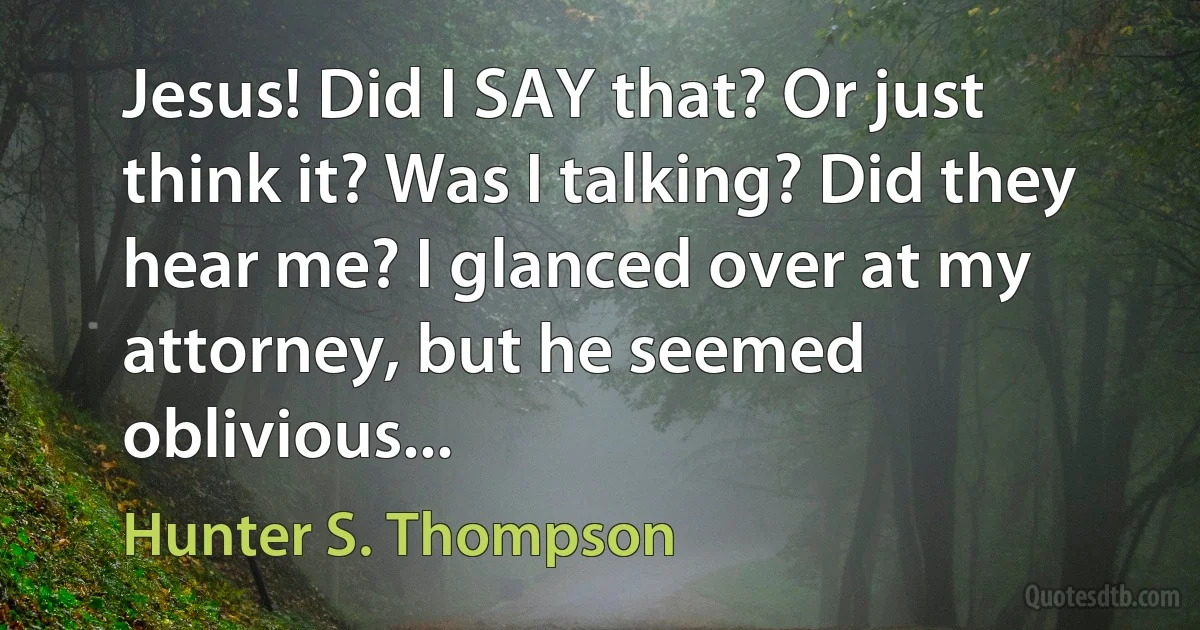 Jesus! Did I SAY that? Or just think it? Was I talking? Did they hear me? I glanced over at my attorney, but he seemed oblivious... (Hunter S. Thompson)