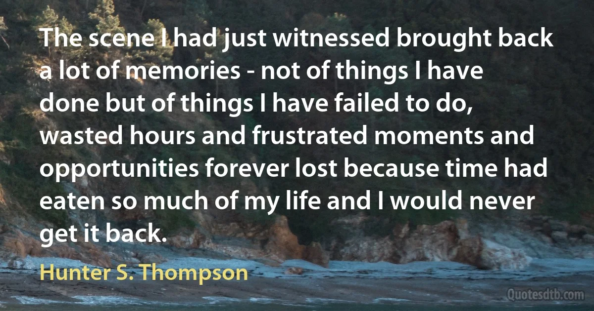 The scene I had just witnessed brought back a lot of memories - not of things I have done but of things I have failed to do, wasted hours and frustrated moments and opportunities forever lost because time had eaten so much of my life and I would never get it back. (Hunter S. Thompson)