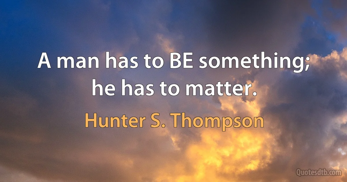 A man has to BE something; he has to matter. (Hunter S. Thompson)