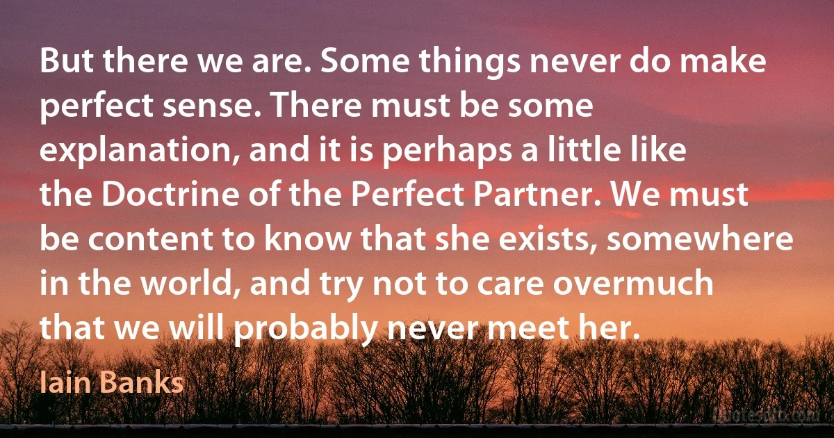 But there we are. Some things never do make perfect sense. There must be some explanation, and it is perhaps a little like the Doctrine of the Perfect Partner. We must be content to know that she exists, somewhere in the world, and try not to care overmuch that we will probably never meet her. (Iain Banks)