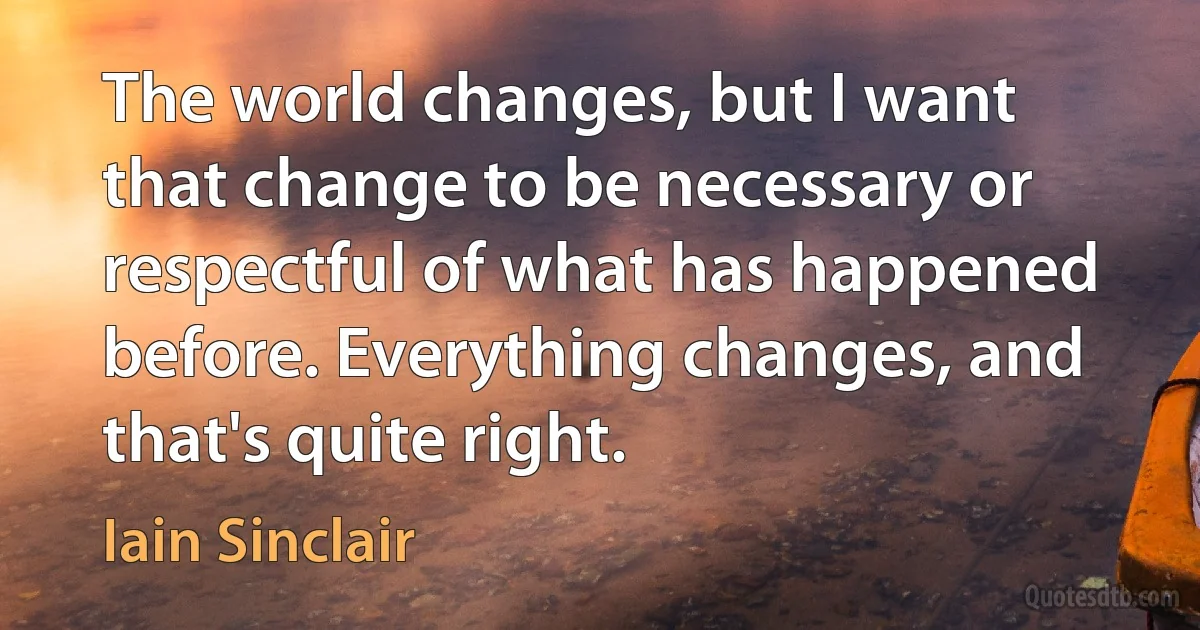 The world changes, but I want that change to be necessary or respectful of what has happened before. Everything changes, and that's quite right. (Iain Sinclair)