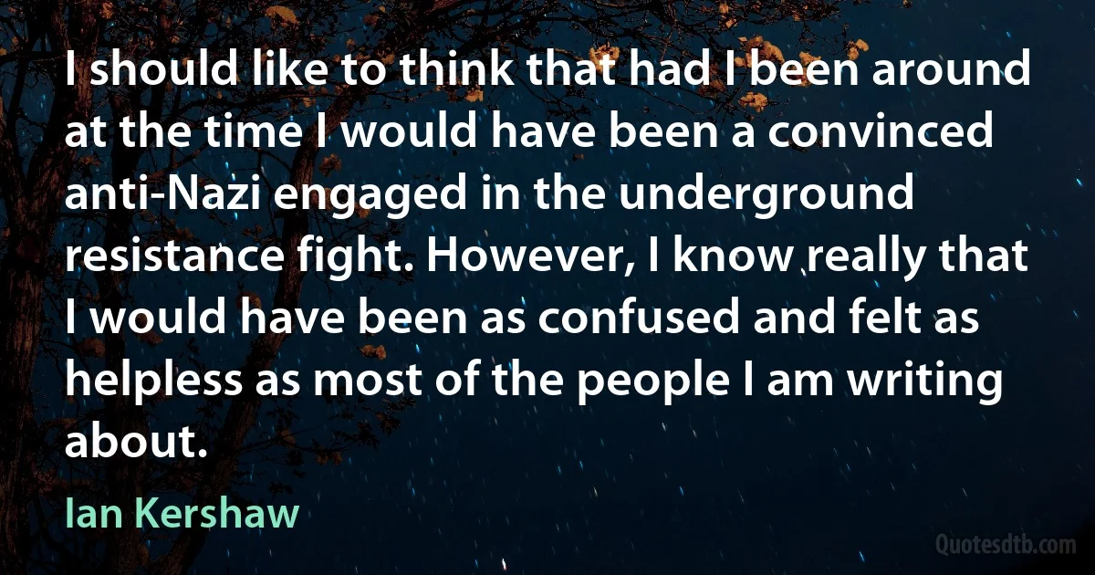 I should like to think that had I been around at the time I would have been a convinced anti-Nazi engaged in the underground resistance fight. However, I know really that I would have been as confused and felt as helpless as most of the people I am writing about. (Ian Kershaw)