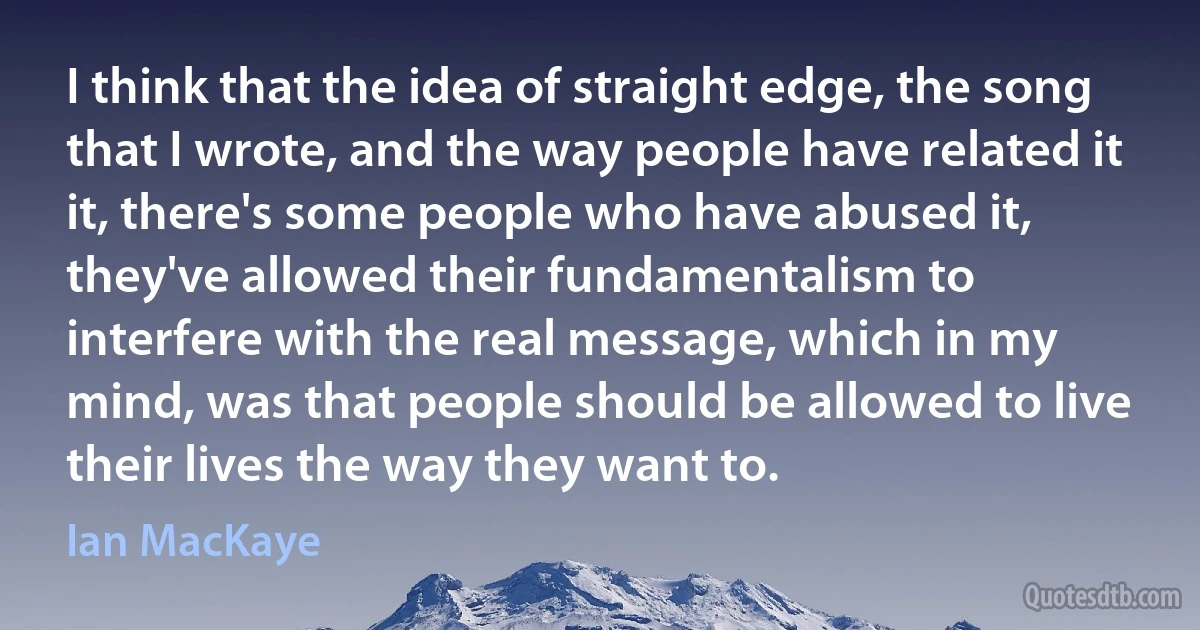 I think that the idea of straight edge, the song that I wrote, and the way people have related it it, there's some people who have abused it, they've allowed their fundamentalism to interfere with the real message, which in my mind, was that people should be allowed to live their lives the way they want to. (Ian MacKaye)