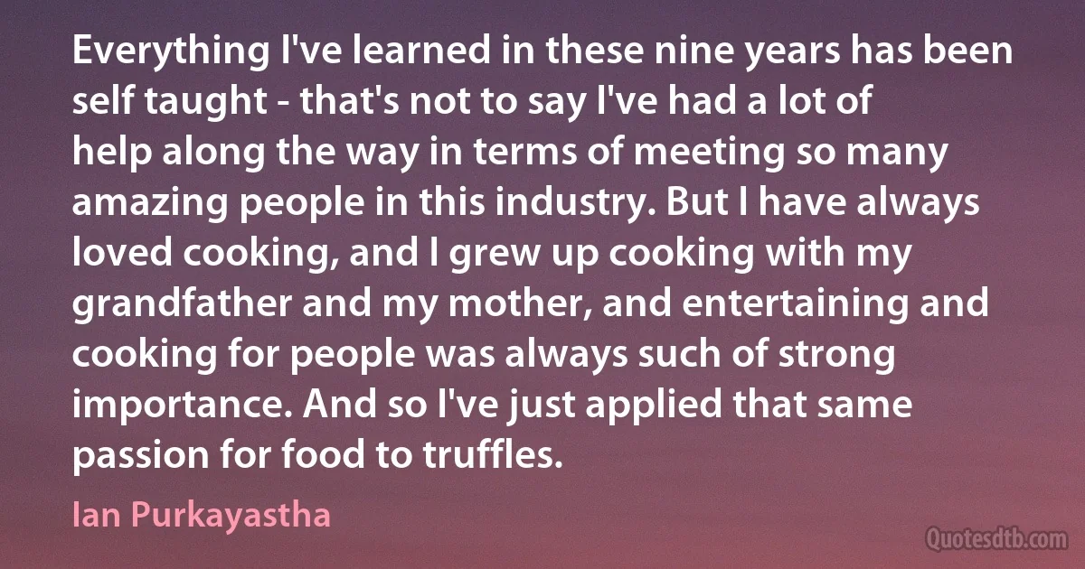 Everything I've learned in these nine years has been self taught - that's not to say I've had a lot of help along the way in terms of meeting so many amazing people in this industry. But I have always loved cooking, and I grew up cooking with my grandfather and my mother, and entertaining and cooking for people was always such of strong importance. And so I've just applied that same passion for food to truffles. (Ian Purkayastha)