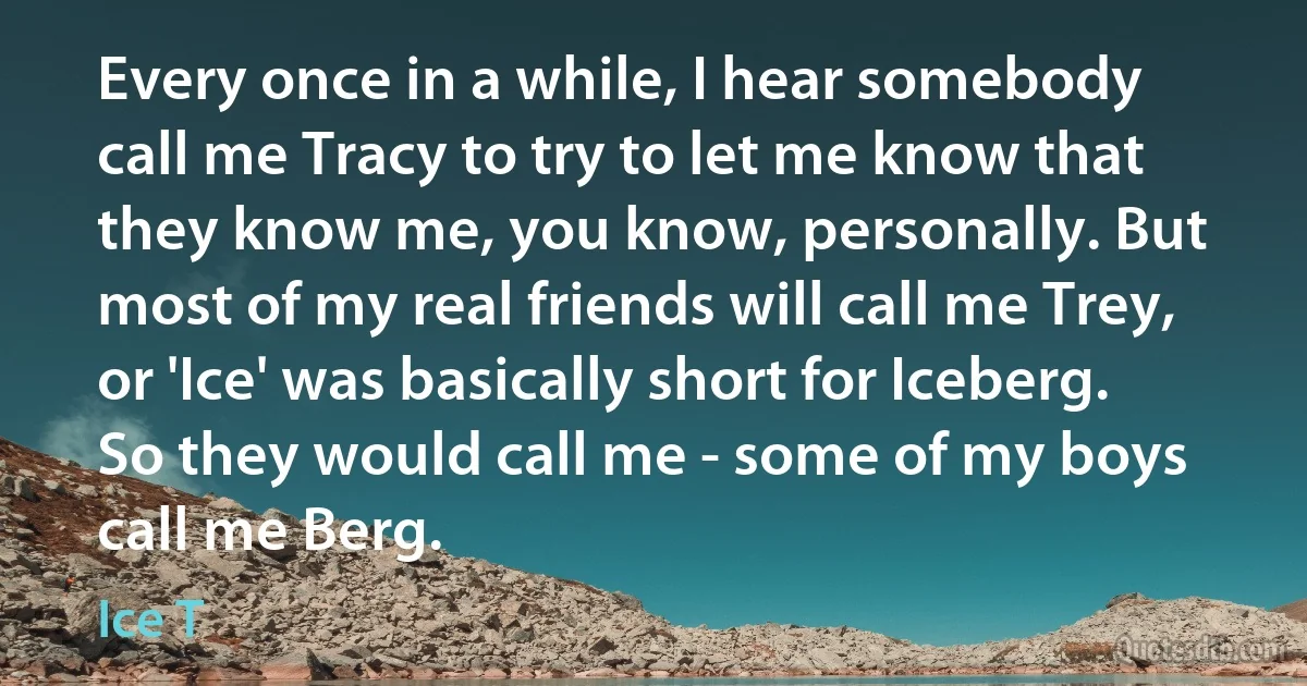 Every once in a while, I hear somebody call me Tracy to try to let me know that they know me, you know, personally. But most of my real friends will call me Trey, or 'Ice' was basically short for Iceberg. So they would call me - some of my boys call me Berg. (Ice T)