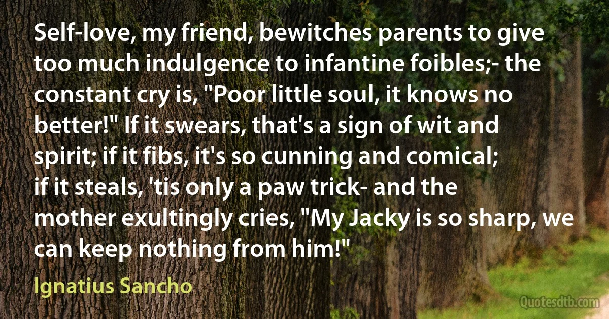 Self-love, my friend, bewitches parents to give too much indulgence to infantine foibles;- the constant cry is, "Poor little soul, it knows no better!" If it swears, that's a sign of wit and spirit; if it fibs, it's so cunning and comical; if it steals, 'tis only a paw trick- and the mother exultingly cries, "My Jacky is so sharp, we can keep nothing from him!" (Ignatius Sancho)