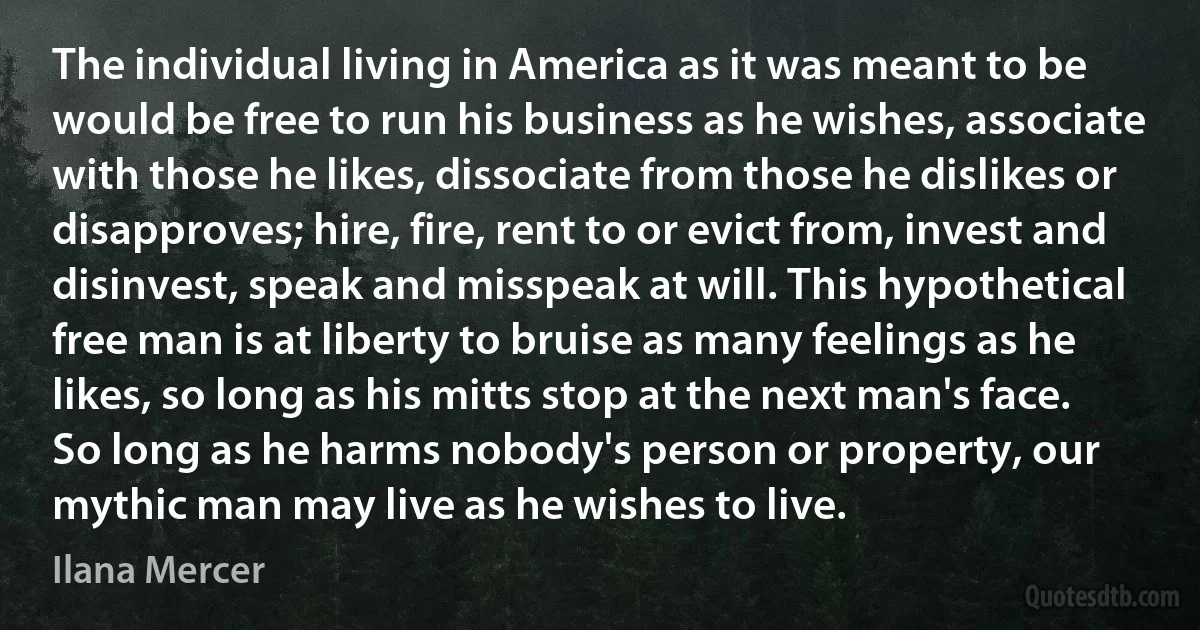 The individual living in America as it was meant to be would be free to run his business as he wishes, associate with those he likes, dissociate from those he dislikes or disapproves; hire, fire, rent to or evict from, invest and disinvest, speak and misspeak at will. This hypothetical free man is at liberty to bruise as many feelings as he likes, so long as his mitts stop at the next man's face. So long as he harms nobody's person or property, our mythic man may live as he wishes to live. (Ilana Mercer)