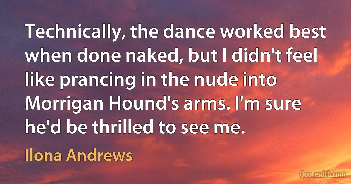 Technically, the dance worked best when done naked, but I didn't feel like prancing in the nude into Morrigan Hound's arms. I'm sure he'd be thrilled to see me. (Ilona Andrews)