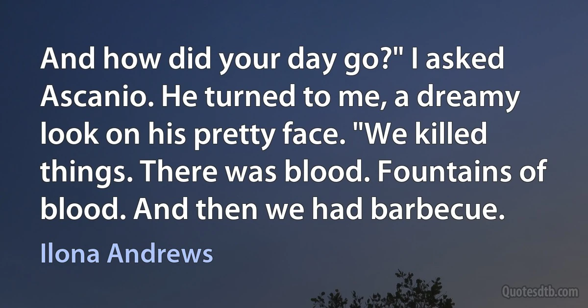 And how did your day go?" I asked Ascanio. He turned to me, a dreamy look on his pretty face. "We killed things. There was blood. Fountains of blood. And then we had barbecue. (Ilona Andrews)