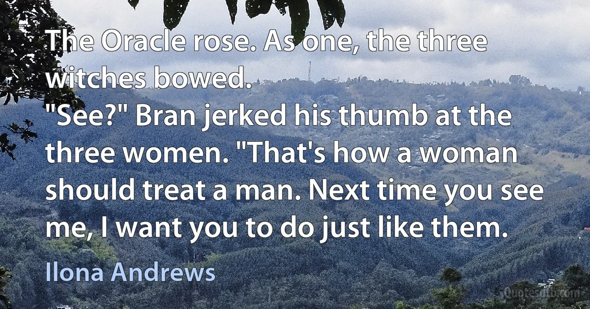 The Oracle rose. As one, the three witches bowed.
"See?" Bran jerked his thumb at the three women. "That's how a woman should treat a man. Next time you see me, I want you to do just like them. (Ilona Andrews)