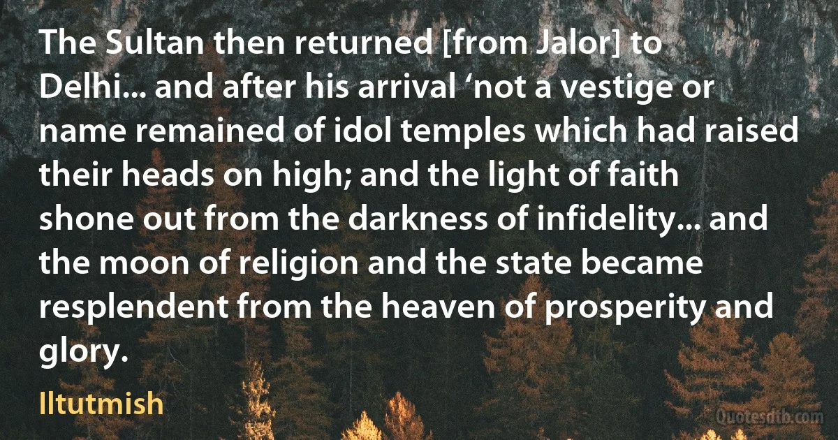 The Sultan then returned [from Jalor] to Delhi... and after his arrival ‘not a vestige or name remained of idol temples which had raised their heads on high; and the light of faith shone out from the darkness of infidelity... and the moon of religion and the state became resplendent from the heaven of prosperity and glory. (Iltutmish)