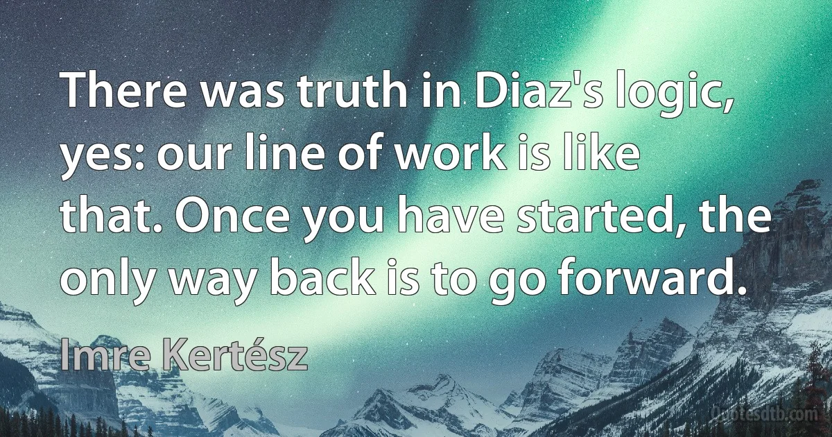 There was truth in Diaz's logic, yes: our line of work is like that. Once you have started, the only way back is to go forward. (Imre Kertész)