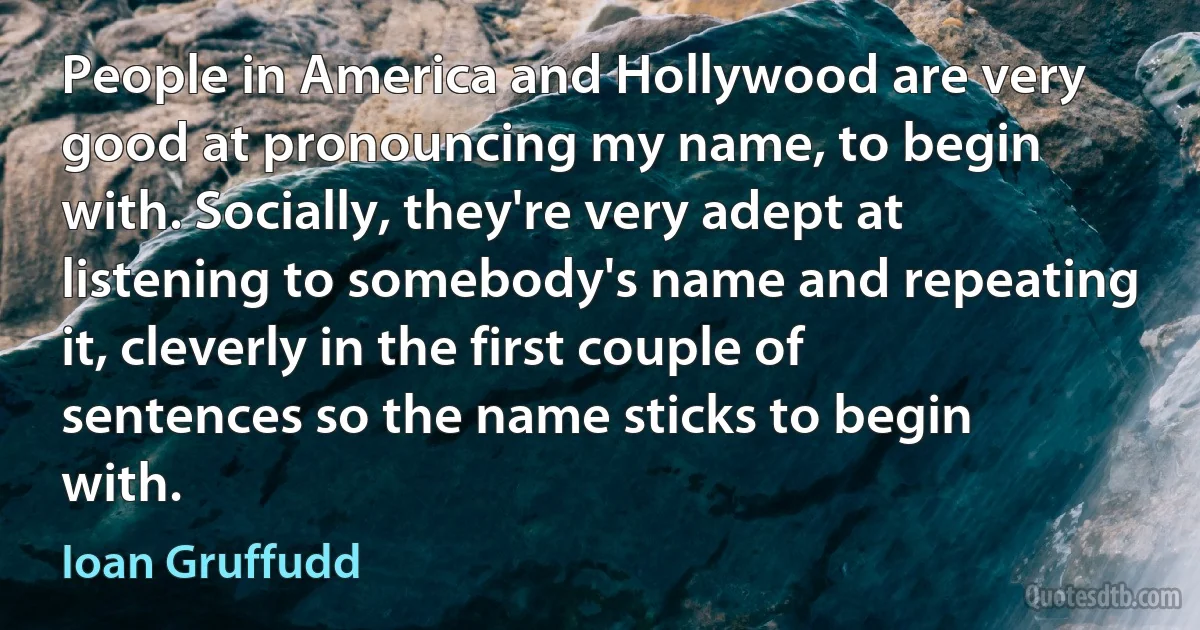 People in America and Hollywood are very good at pronouncing my name, to begin with. Socially, they're very adept at listening to somebody's name and repeating it, cleverly in the first couple of sentences so the name sticks to begin with. (Ioan Gruffudd)