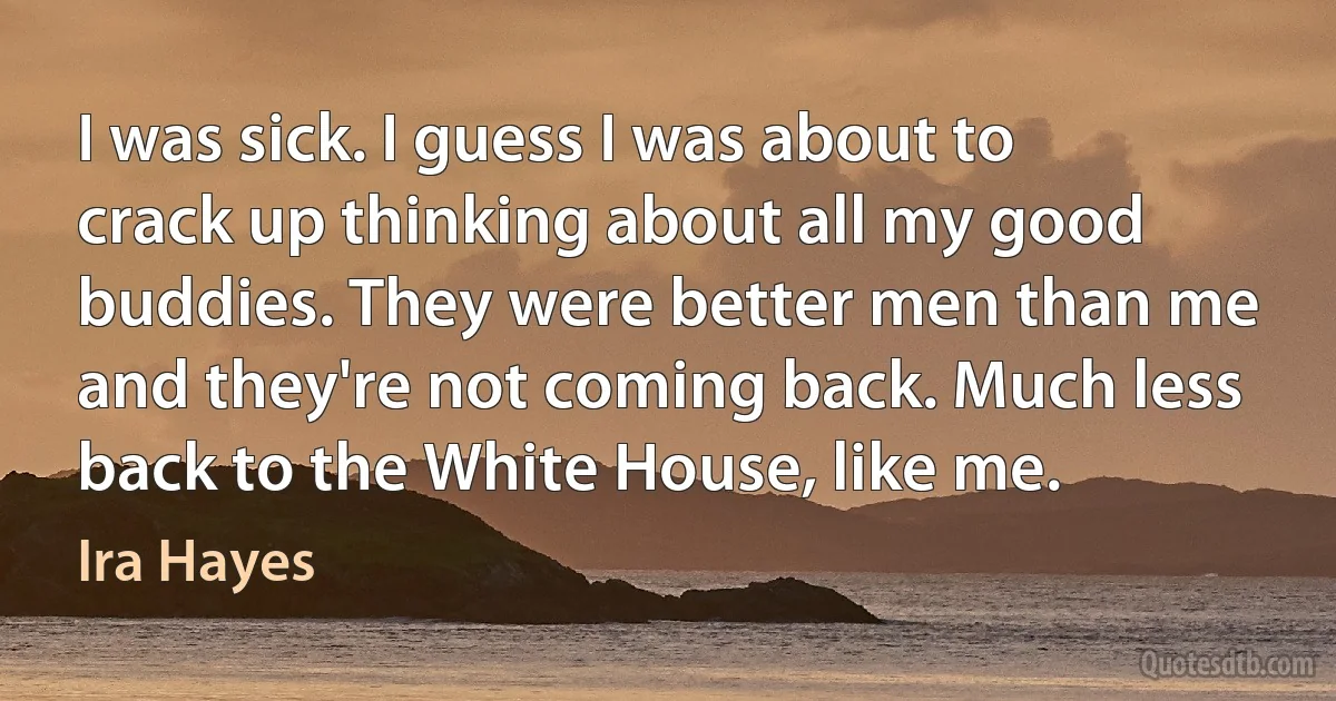 I was sick. I guess I was about to crack up thinking about all my good buddies. They were better men than me and they're not coming back. Much less back to the White House, like me. (Ira Hayes)