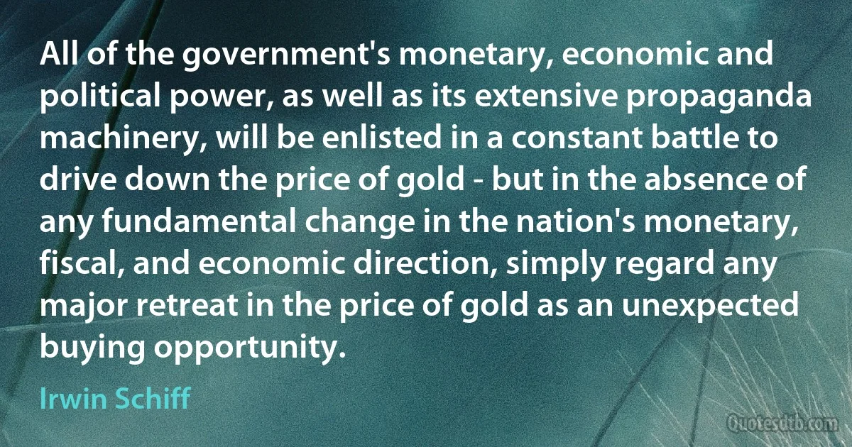 All of the government's monetary, economic and political power, as well as its extensive propaganda machinery, will be enlisted in a constant battle to drive down the price of gold - but in the absence of any fundamental change in the nation's monetary, fiscal, and economic direction, simply regard any major retreat in the price of gold as an unexpected buying opportunity. (Irwin Schiff)