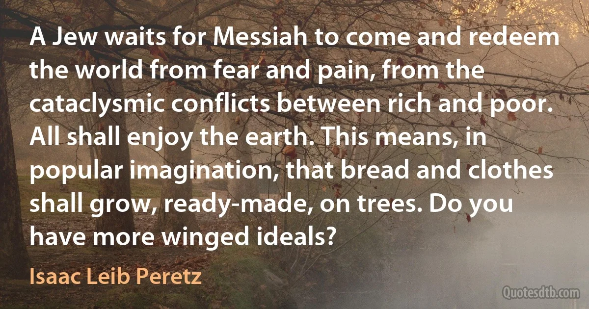 A Jew waits for Messiah to come and redeem the world from fear and pain, from the cataclysmic conflicts between rich and poor. All shall enjoy the earth. This means, in popular imagination, that bread and clothes shall grow, ready-made, on trees. Do you have more winged ideals? (Isaac Leib Peretz)