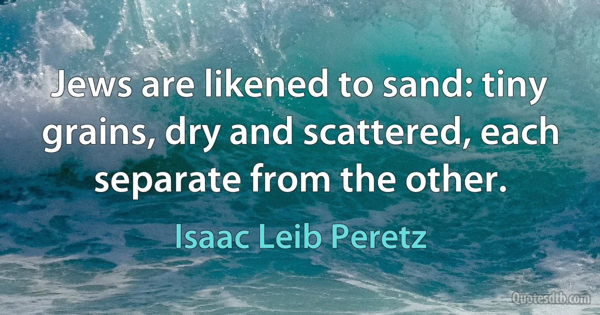 Jews are likened to sand: tiny grains, dry and scattered, each separate from the other. (Isaac Leib Peretz)