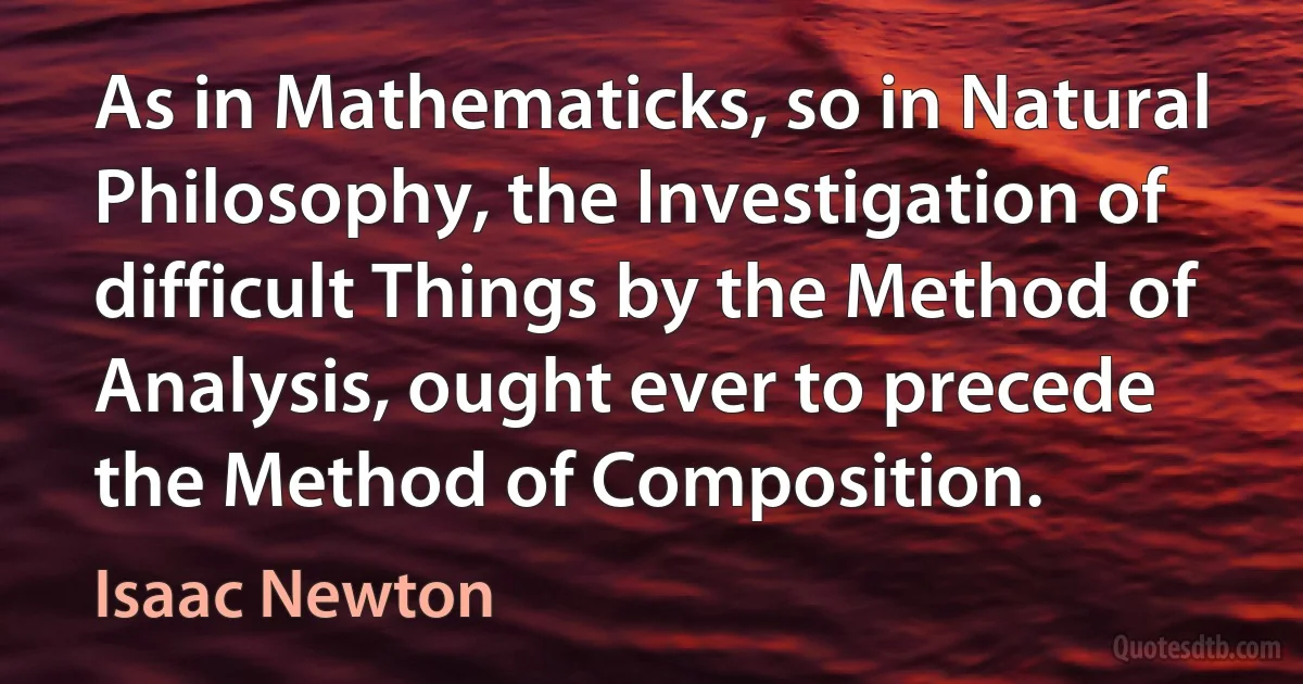 As in Mathematicks, so in Natural Philosophy, the Investigation of difficult Things by the Method of Analysis, ought ever to precede the Method of Composition. (Isaac Newton)