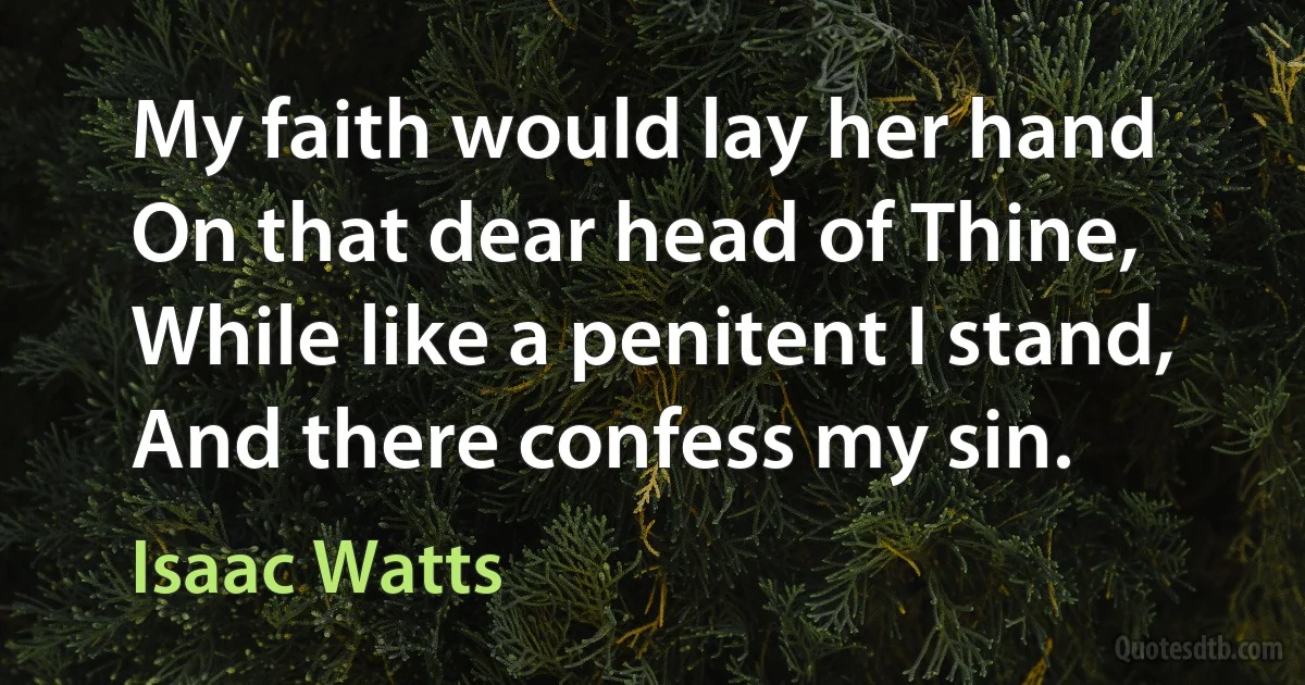 My faith would lay her hand
On that dear head of Thine,
While like a penitent I stand,
And there confess my sin. (Isaac Watts)